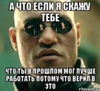 а что если я скажу тебе что ты в прошлом мог лучше работать потому что верил в это