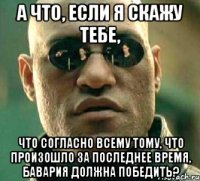 а что, если я скажу тебе, что согласно всему тому, что произошло за последнее время, бавария должна победить?