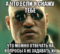 а что,если я скажу тебе что можно отвечать на вопросы а не задавать их