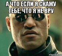 а что если я скажу тебе, что я не вру 