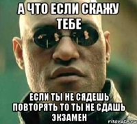 а что если скажу тебе если ты не сядешь повторять то ты не сдашь экзамен