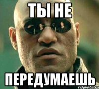 ты не передумаешь