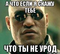 а что если я скажу тебе что ты не урод