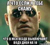 а что если я тебе скажу, что в мск везде выключают воду дней на 10