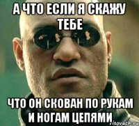 а что если я скажу тебе что он скован по рукам и ногам цепями