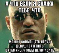 а что если я скажу тебе, что можно совмещать игру с девушкой и пить витамины,чтобы не уставать