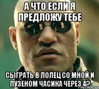 а что если я предложу тебе сыграть в лолец со мной и пузеном часика через 4?