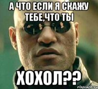 а что если я скажу тебе,что ты хохол??