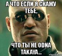 а что если я скажу тебе, что ты не odna takaya...