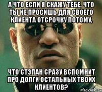 а что если я скажу тебе, что ты не просишь для своего клиента отсрочку потому, что стэпан сразу вспомнит про долги остальных твоих клиентов?