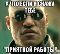 а что если я скажу тебе "приятной работы"