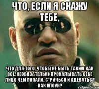 что, если я скажу тебе, что для того, чтобы не быть таким как все, необязательно прокалывать себе лицо чем попало, стричься и одеваться как клоун?