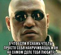  а что если я скажу,что ты просто себя накручиваешь и он на самом деле тебя любит?