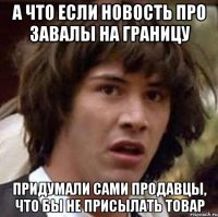 а что если новость про завалы на границу придумали сами продавцы, что бы не присылать товар