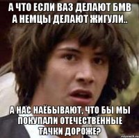 а что если ваз делают бмв а немцы делают жигули.. а нас наёбывают, что бы мы покупали отечественные тачки дороже?