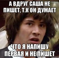 а вдруг саша не пишет, т.к он думает что я напишу первая и не пишет