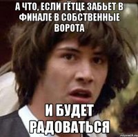 а что, если гётце забьет в финале в собственные ворота и будет радоваться