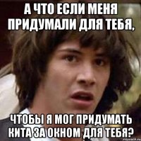 а что если меня придумали для тебя, чтобы я мог придумать кита за окном для тебя?