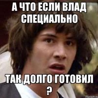 а что если влад специально так долго готовил ?