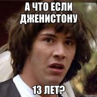 а что если дженистону 13 лет?