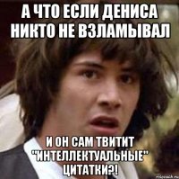 а что если дениса никто не взламывал и он сам твитит "интеллектуальные" цитатки?!