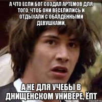 а что если бог создал артёмов для того, чтоб они веселились и отдыхали с обалденными девушками, а не для учебы в днищенском универе, ёпт