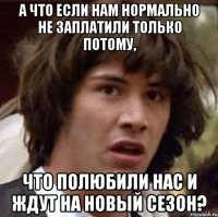 а что если нам нормально не заплатили только потому, что полюбили нас и ждут на новый сезон?