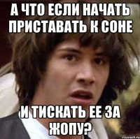 а что если начать приставать к соне и тискать ее за жопу?