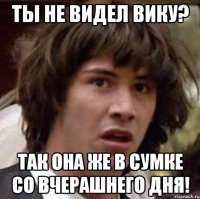 ты не видел вику? так она же в сумке со вчерашнего дня!