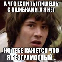 а что если ты пишешь с ошибками, а я нет но тебе кажется что я безграмотный...