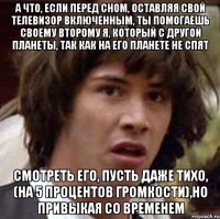 а что, если перед сном, оставляя свой телевизор включенным, ты помогаешь своему второму я, который с другой планеты, так как на его планете не спят смотреть его, пусть даже тихо, (на 5 процентов громкости),но привыкая со временем