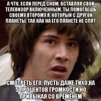 а что, если перед сном, оставляя свой телевизор включенным, ты помогаешь своему второму я, который с другой планеты, так как на его планете не спят смотреть его, пусть даже тихо,на 5 процентов громкости,но привыкая со временем