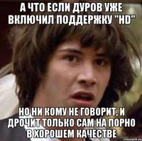 а что если дуров уже включил поддержку "hd" но ни кому не говорит, и дрочит только сам на порно в хорошем качестве