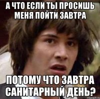 а что если ты просишь меня пойти завтра потому что завтра санитарный день?