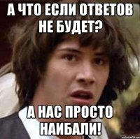 а что если ответов не будет? а нас просто наибали!