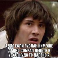  а что если руслан ким уже давно собрал деньги и уехал куда то далеко ?