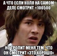 а что если коля на самом деле смотрит +100500 но тролит меня тем, что он смотрит «это хорошо»