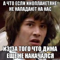 а что если инопланетяне не нападают на нас из-за того что дима еще не накачался