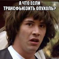 а что если трансфьюзить опухоль? 