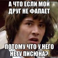 а что если мой друг не фапает потому что у него нету писюна?