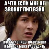 а что если мне не звонит лил вэйн из-за разницы во времени и боится меня разбудить