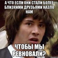 а что если они стали более близкими друзьями назло нам чтобы мы ревновали?