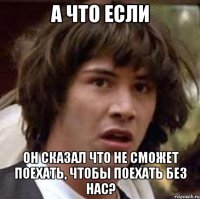 а что если он сказал что не сможет поехать, чтобы поехать без нас?