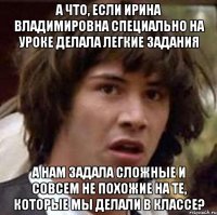 а что, если ирина владимировна специально на уроке делала легкие задания а нам задала сложные и совсем не похожие на те, которые мы делали в классе?