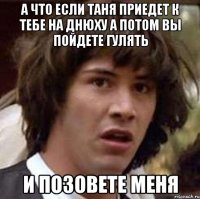 а что если таня приедет к тебе на днюху а потом вы пойдете гулять и позовете меня