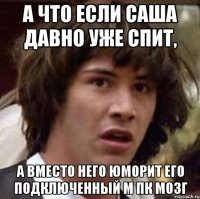 а что если саша давно уже спит, а вместо него юморит его подключенный м пк мозг