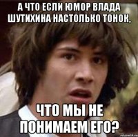 а что если юмор влада шутихина настолько тонок, что мы не понимаем его?