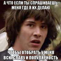 а что если ты спрашиваешь меня где я их делаю чтобы отобрать у меня всю славу и популярность