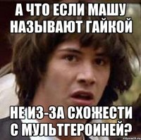 а что если машу называют гайкой не из-за схожести с мультгероиней?