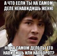 а что если ты на самом деле ненавидишь женю но на самом деле ты его навидишь или наоборот?